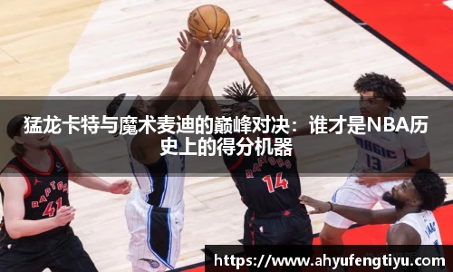 猛龙卡特与魔术麦迪的巅峰对决：谁才是NBA历史上的得分机器